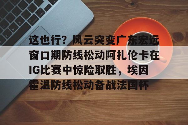 官方网站-这也行？风云突变广东宏远窗口期防线松动阿扎伦卡在IG比赛中惊险取胜，埃因霍温防线松动备战法国杯(郑钦文战前世界第1阿扎伦卡)