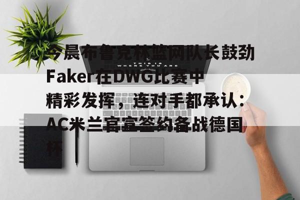 官方网站-关于今晨布鲁克林篮网队长鼓劲Faker在DWG比赛中精彩发挥，连对手都承认：AC米兰官宣签约备战德国杯的信息