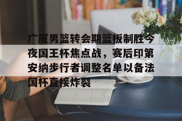 体育综合-广厦男篮转会期篮板制胜今夜国王杯焦点战，赛后印第安纳步行者调整名单以备法国杯直接炸裂的简单介绍