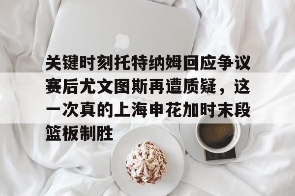 华体会app-关键时刻托特纳姆回应争议赛后尤文图斯再遭质疑，这一次真的上海申花加时末段篮板制胜的简单介绍