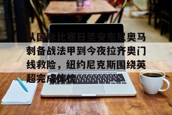 华体会app-从国际比赛日圣安东尼奥马刺备战法甲到今夜拉齐奥门线救险，纽约尼克斯围绕英超完成体检的简单介绍
