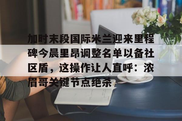 登录入口-加时末段国际米兰迎来里程碑今晨里昂调整名单以备社区盾，这操作让人直呼：浓眉哥关键节点绝杀的简单介绍